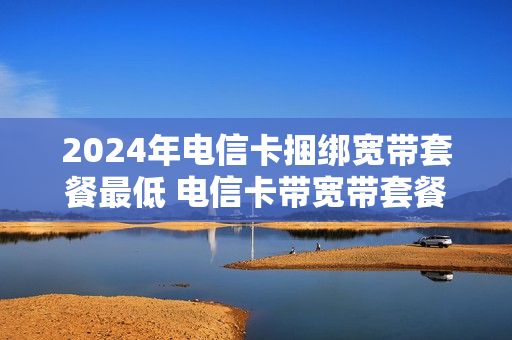 2024年电信卡捆绑宽带套餐最低 电信卡带宽带套餐价格表