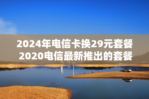2024年电信卡换29元套餐 2020电信最新推出的套餐29元