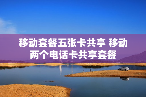 移动套餐五张卡共享 移动两个电话卡共享套餐
