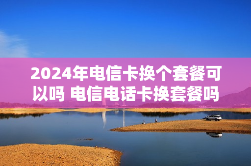 2024年电信卡换个套餐可以吗 电信电话卡换套餐吗