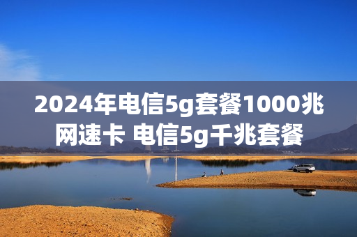 2024年电信5g套餐1000兆网速卡 电信5g千兆套餐