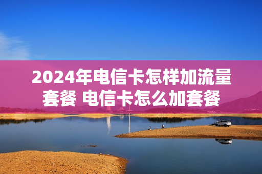 2024年电信卡怎样加流量套餐 电信卡怎么加套餐