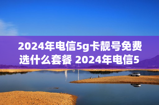 2024年电信5g卡靓号免费选什么套餐 2024年电信5g卡靓号免费选什么套餐