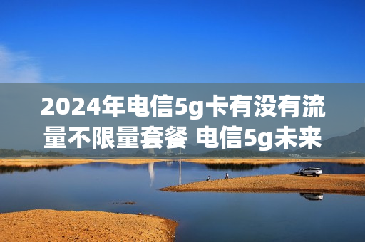 2024年电信5g卡有没有流量不限量套餐 电信5g未来卡