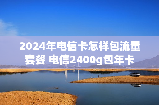 2024年电信卡怎样包流量套餐 电信2400g包年卡