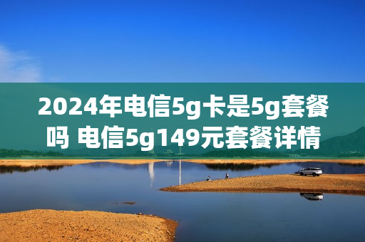 2024年电信5g卡是5g套餐吗 电信5g149元套餐详情