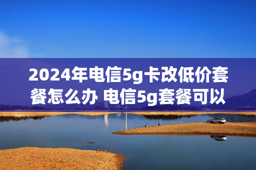 2024年电信5g卡改低价套餐怎么办 电信5g套餐可以降级吗