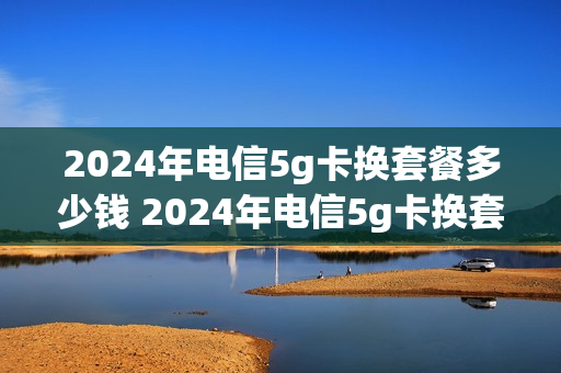 2024年电信5g卡换套餐多少钱 2024年电信5g卡换套餐多少钱一张