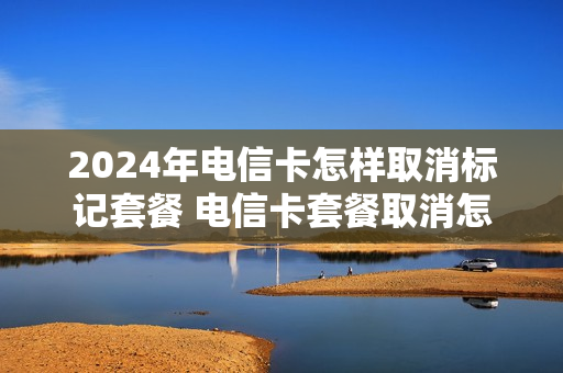 2024年电信卡怎样取消标记套餐 电信卡套餐取消怎么做
