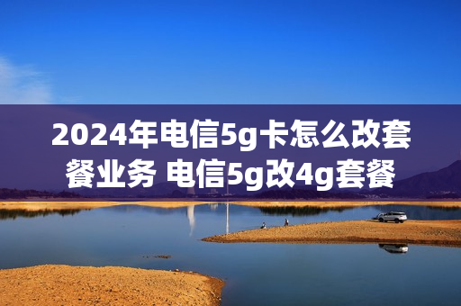 2024年电信5g卡怎么改套餐业务 电信5g改4g套餐