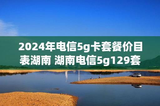 2024年电信5g卡套餐价目表湖南 湖南电信5g129套餐