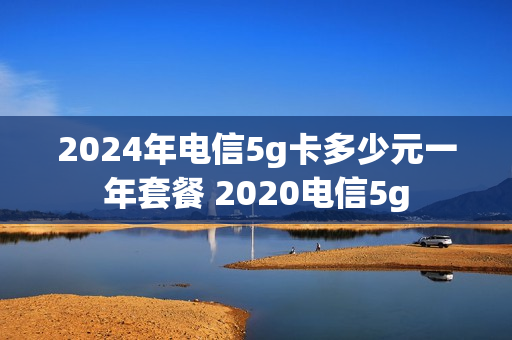 2024年电信5g卡多少元一年套餐 2020电信5g