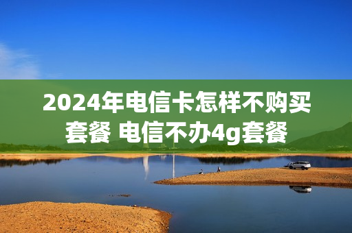 2024年电信卡怎样不购买套餐 电信不办4g套餐