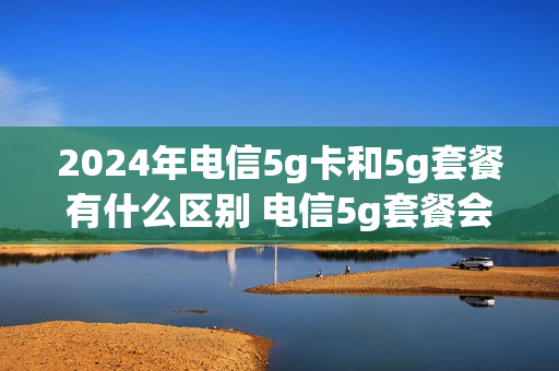 2024年电信5g卡和5g套餐有什么区别 电信5g套餐会降价吗