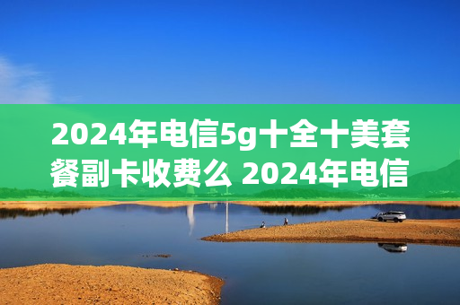 2024年电信5g十全十美套餐副卡收费么 2024年电信5g十全十美套餐副卡收费么