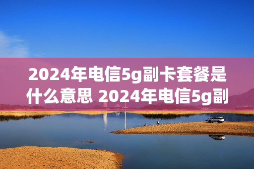 2024年电信5g副卡套餐是什么意思 2024年电信5g副卡套餐是什么意思啊