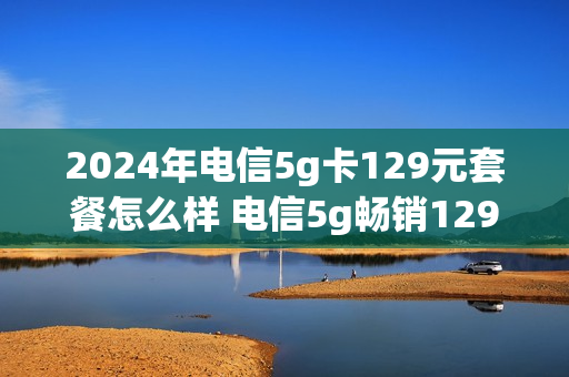 2024年电信5g卡129元套餐怎么样 电信5g畅销129元套餐