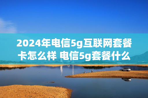 2024年电信5g互联网套餐卡怎么样 电信5g套餐什么时候上市