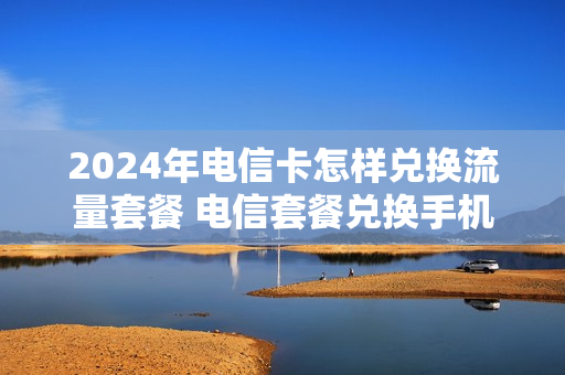 2024年电信卡怎样兑换流量套餐 电信套餐兑换手机