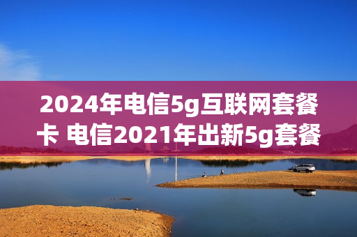 2024年电信5g互联网套餐卡 电信2021年出新5g套餐吗