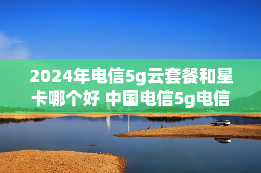 2024年电信5g云套餐和星卡哪个好 中国电信5g电信星卡