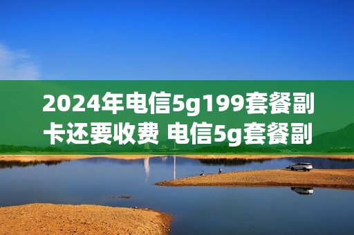 2024年电信5g199套餐副卡还要收费 电信5g套餐副卡也是5g吗