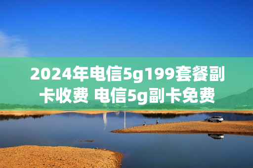 2024年电信5g199套餐副卡收费 电信5g副卡免费