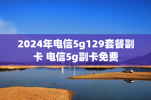 2024年电信5g129套餐副卡 电信5g副卡免费