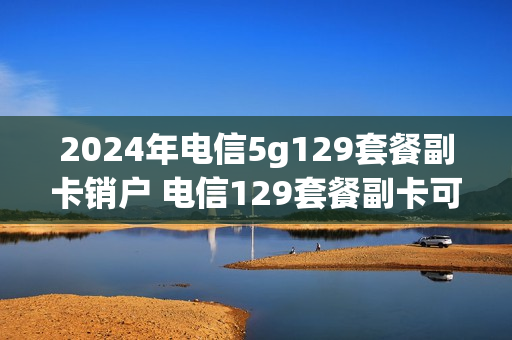 2024年电信5g129套餐副卡销户 电信129套餐副卡可以注销吗