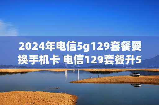 2024年电信5g129套餐要换手机卡 电信129套餐升5g怎么变成149元