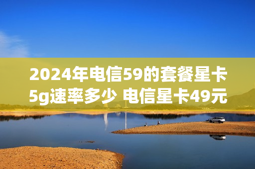 2024年电信59的套餐星卡5g速率多少 电信星卡49元套餐552g