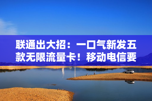 联通出大招：一口气新发五款无限流量卡！移动电信要坐不住了