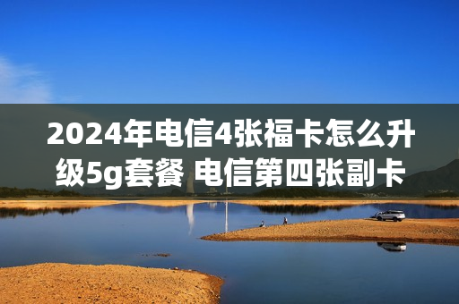 2024年电信4张福卡怎么升级5g套餐 电信第四张副卡怎么收费