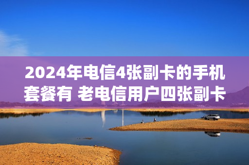 2024年电信4张副卡的手机套餐有 老电信用户四张副卡5g