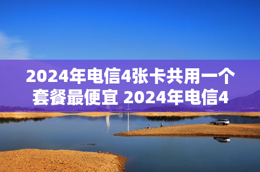 2024年电信4张卡共用一个套餐最便宜 2024年电信4张卡共用一个套餐最便宜多少钱