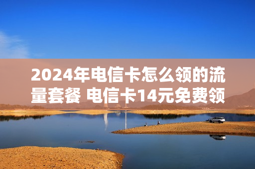 2024年电信卡怎么领的流量套餐 电信卡14元免费领取