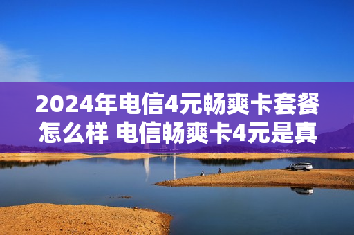 2024年电信4元畅爽卡套餐怎么样 电信畅爽卡4元是真的吗