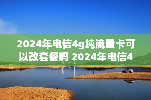 2024年电信4g纯流量卡可以改套餐吗 2024年电信4g纯流量卡可以改套餐吗视频