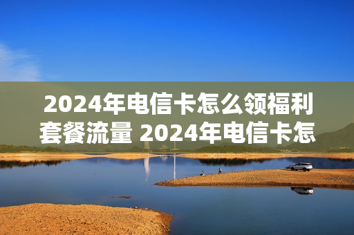 2024年电信卡怎么领福利套餐流量 2024年电信卡怎么领福利套餐流量呢