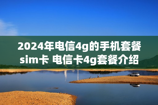 2024年电信4g的手机套餐sim卡 电信卡4g套餐介绍