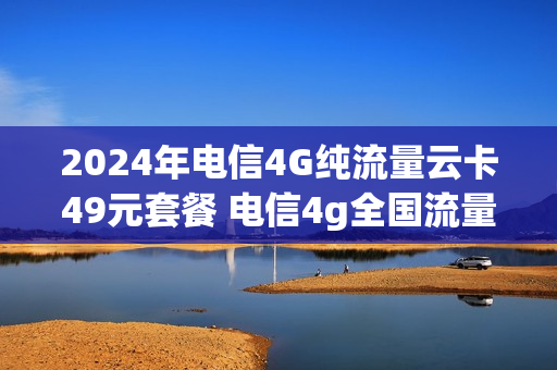 2024年电信4G纯流量云卡49元套餐 电信4g全国流量卡49元套餐