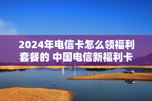 2024年电信卡怎么领福利套餐的 中国电信新福利卡