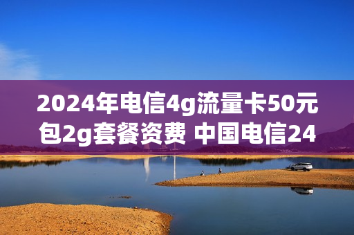 2024年电信4g流量卡50元包2g套餐资费 中国电信240g流量卡是真的吗