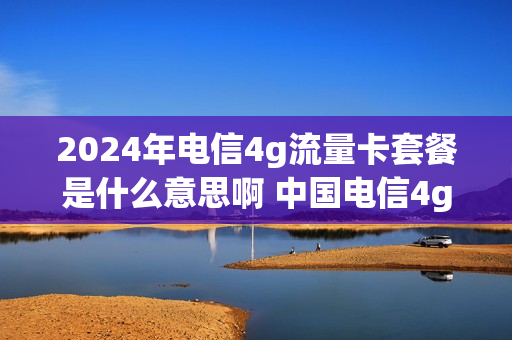 2024年电信4g流量卡套餐是什么意思啊 中国电信4g流量卡套餐