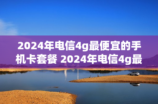 2024年电信4g最便宜的手机卡套餐 2024年电信4g最便宜的手机卡套餐是多少