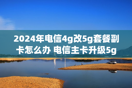 2024年电信4g改5g套餐副卡怎么办 电信主卡升级5g 副卡还可以用4g吗