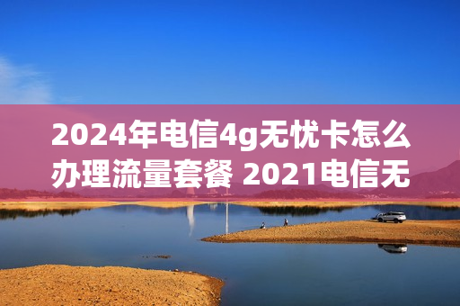 2024年电信4g无忧卡怎么办理流量套餐 2021电信无忧卡