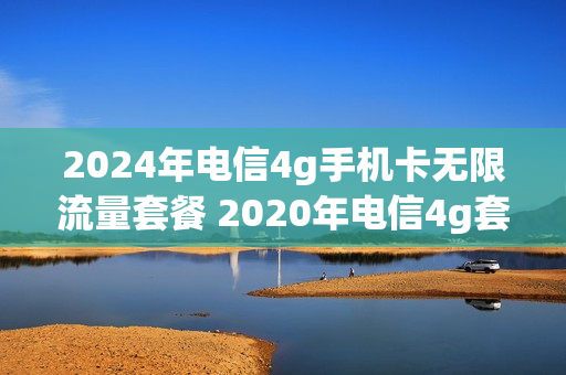 2024年电信4g手机卡无限流量套餐 2020年电信4g套餐