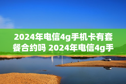 2024年电信4g手机卡有套餐合约吗 2024年电信4g手机卡有套餐合约吗