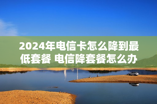2024年电信卡怎么降到最低套餐 电信降套餐怎么办理